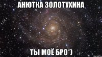 анютка золотухина ты моё бро*)