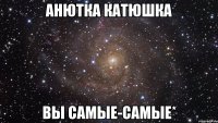 анютка катюшка вы самые-самые*