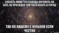 сказать маме что будешь ночевать на хате, не просидев там часа уехать в город так по нашему с юлькой если честно