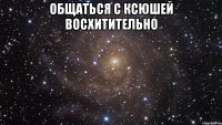 общаться с ксюшей восхитительно 