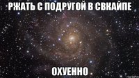 ржать с подругой в свкайпе охуенно