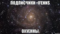 подписчики •ifenns охуенны