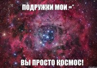 Подружки мои =* ВЫ ПРОСТО КОСМОС!