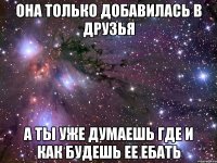 она только добавилась в друзья а ты уже думаешь где и как будешь ее ебать