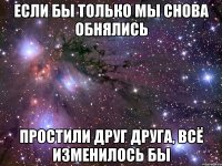 если бы только мы снова обнялись простили друг друга, всё изменилось бы