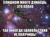 слишком много думаешь, это плохо так никогда удовольствия не получишь!