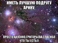 иметь лучшую подругу арину просто ахуенно,григорьева.спасибо что ты есть))