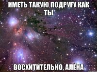 иметь такую подругу как ты восхитительно, алёна