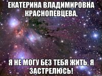 екатерина владимировна краснопевцева, я не могу без тебя жить, я застрелюсь!