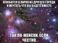 влюбится в парня из другого города и мечтать,что вы будете вместе так по-женски, если честно