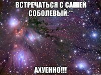 встречаться с сашей соболевый:** ахуенно!!!