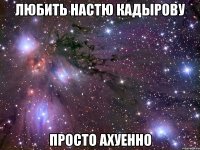 любить настю кадырову просто ахуенно