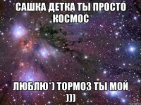 сашка детка ты просто космос люблю*) тормоз ты мой )))