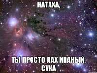 натаха, ты просто лах ипаный, сука