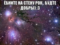 ёбните на стену рок , будте добры) :3 