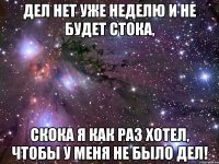 дел нет уже неделю и не будет стока, скока я как раз хотел, чтобы у меня не было дел!