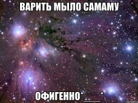 варить мыло самаму офигенно*___*