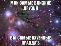 мои самые близкие друзья вы самые ахуенные правда:3