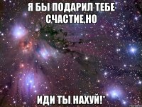 я бы подарил тебе счастие,но иди ты нахуй!*