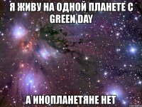 я живу на одной планете с green day а инопланетяне нет