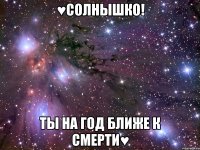 ♥солнышко! ты на год ближе к смерти♥