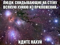 люди, скидывающие на стену всякую хуйню из приложений, идите нахуй