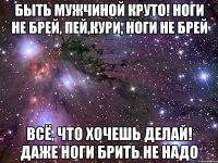 быть мужчиной круто! ноги не брей, пей,кури, ноги не брей всё, что хочешь делай! даже ноги брить не надо