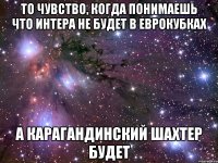 то чувство, когда понимаешь что интера не будет в еврокубках а карагандинский шахтер будет