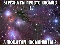 берёзка ты просто космос ! а люди там космонавты ?