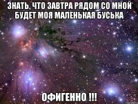 знать, что завтра рядом со мной будет моя маленькая буська офигенно !!!