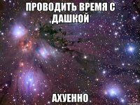 проводить время с дашкой ахуенно