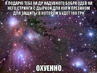 я подарю тебе на др надувного бобра одев на него стринги с дыркой для хуя и презиком для защиты в котором будет 100 грн охуенно