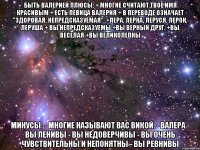 быть валерией плюсы: + многие считают твое имя красивым + есть певица валерия + в переводе означает "здоровая, непредсказуемая". +лера, лерка, леруся, лерок, леруша + вы непредсказуемы +вы верный друг. +вы веселая +вы великолепны минусы: - многие называют вас викой. - валера - вы ленивы - вы недоверчивы - вы очень чувствительны и непонятны - вы ревнивы