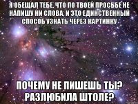 я обещал тебе, что по твоей просьбе не напишу ни слова, и это единственный способ узнать через картинку почему не пишешь ты? разлюбила штоле?