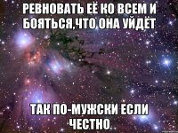 ревновать её ко всем и бояться,что она уйдёт так по-мужски если честно