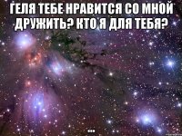 геля тебе нравится со мной дружить? кто я для тебя? ...