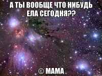 а ты вообще что нибудь ела сегодня?? © мама