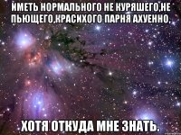 иметь нормального не куряшего,не пьющего,красихого парня ахуенно, хотя откуда мне знать.