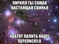 кирилл ты самая настоящая свинья хватит палить нашу переписку:d