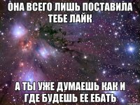 она всего лишь поставила тебе лайк а ты уже думаешь как и где будешь ее ебать