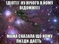 ідіот))* ну нічого я йому відомжу)) мама сказала що йому пизди дасть*