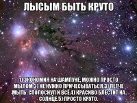 лысым быть круто 1) экономия на шампуне, можно просто мылом.2) не нужно причесываться.3) легче мыть, сполоснул и всё.4) красиво блестит на солнце.5) просто круто.