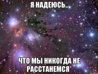 я надеюсь.. что мы никогда не расстанемся*