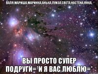 валя,мариша,маринка,анька,луиза,света,настёна,янка, вы просто супер подруги=*и я вас люблю=*