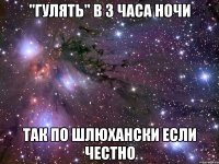 "гулять" в 3 часа ночи так по шлюхански если честно