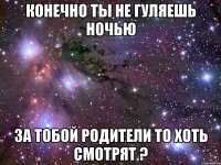 конечно ты не гуляешь ночью за тобой родители то хоть смотрят ?