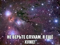  не верьте слухам. я ещё хуже!