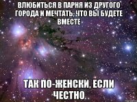 влюбиться в парня из другого города и мечтать, что вы будете вместе так по-женски, если честно