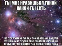 ты мне нравишься такой, какой ты есть но с другими не гуляй, с той не общайся, удали эту шлюху из друзей, либо ебаная трава-либо я, не дуй, на ту не смотри, да и вообще сиди дома