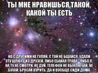 ты мне нравишься такой, какой ты есть но с другими не гуляй, с той не бщайся, удали эту шлюху из друзей, либо ебаная трава - либо я, на ту не смотри, не дуй, телефон не выключай, не бухай, бросай курить, да и вообще сиди дома